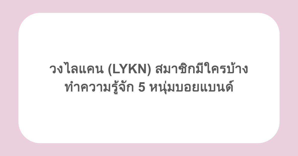 วงไลแคน (LYKN) สมาชิกมีใครบ้าง ทำความรู้จัก 5 หนุ่มบอยแบนด์