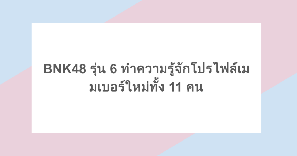 BNK48 รุ่น 6 ทำความรู้จักโปรไฟล์เมมเบอร์ใหม่ทั้ง 11 คน