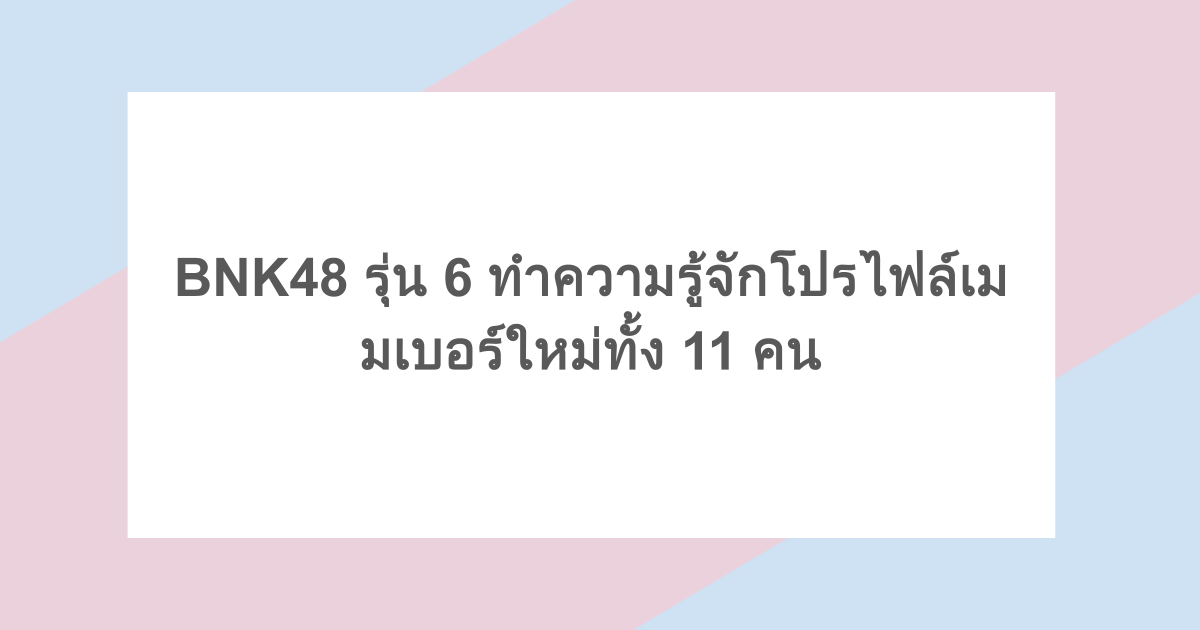 BNK48 รุ่น 6 ทำความรู้จักโปรไฟล์เมมเบอร์ใหม่ทั้ง 11 คน