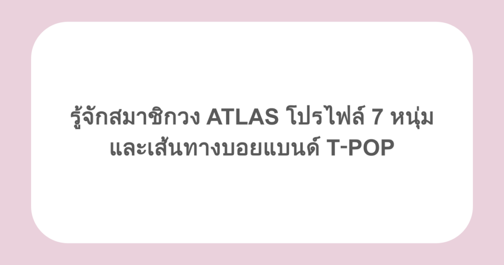 รู้จักสมาชิกวง ATLAS โปรไฟล์ 7 หนุ่ม และเส้นทางบอยแบนด์ T‑POP