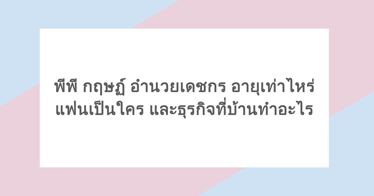 พีพี กฤษฏ์ อำนวยเดชกร อายุเท่าไหร่ แฟนเป็นใคร และธุรกิจที่บ้านทำอะไร
